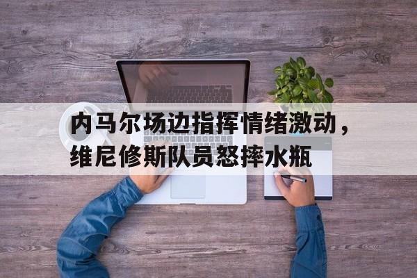内马尔场边指挥情绪激动，维尼修斯队员怒摔水瓶